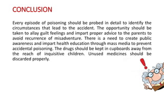 CONCLUSION
Every episode of poisoning should be probed in detail to identify the
circumstances that lead to the accident. The opportunity should be
taken to allay guilt feelings and impart proper advice to the parents to
avoid recurrence of misadventure. There is a need to create public
awareness and impart health education through mass media to prevent
accidental poisoning. The drugs should be kept in cupboards away from
the reach of inquisitive children. Unused medicines should be
discarded properly.
 