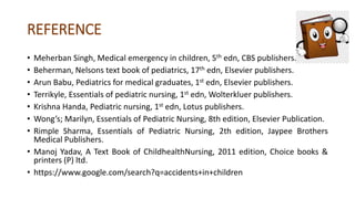 REFERENCE
• Meherban Singh, Medical emergency in children, 5th edn, CBS publishers.
• Beherman, Nelsons text book of pediatrics, 17th edn, Elsevier publishers.
• Arun Babu, Pediatrics for medical graduates, 1st edn, Elsevier publishers.
• Terrikyle, Essentials of pediatric nursing, 1st edn, Wolterkluer publishers.
• Krishna Handa, Pediatric nursing, 1st edn, Lotus publishers.
• Wong’s; Marilyn, Essentials of Pediatric Nursing, 8th edition, Elsevier Publication.
• Rimple Sharma, Essentials of Pediatric Nursing, 2th edition, Jaypee Brothers
Medical Publishers.
• Manoj Yadav, A Text Book of ChildhealthNursing, 2011 edition, Choice books &
printers (P) ltd.
• https://www.google.com/search?q=accidents+in+children
 