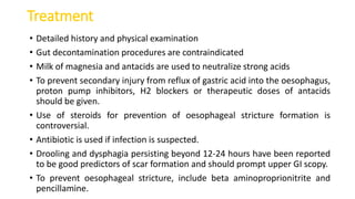 Treatment
• Detailed history and physical examination
• Gut decontamination procedures are contraindicated
• Milk of magnesia and antacids are used to neutralize strong acids
• To prevent secondary injury from reflux of gastric acid into the oesophagus,
proton pump inhibitors, H2 blockers or therapeutic doses of antacids
should be given.
• Use of steroids for prevention of oesophageal stricture formation is
controversial.
• Antibiotic is used if infection is suspected.
• Drooling and dysphagia persisting beyond 12-24 hours have been reported
to be good predictors of scar formation and should prompt upper GI scopy.
• To prevent oesophageal stricture, include beta aminoproprionitrite and
pencillamine.
 