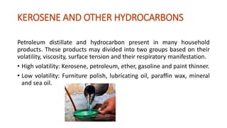 KEROSENE AND OTHER HYDROCARBONS
Petroleum distillate and hydrocarbon present in many household
products. These products may divided into two groups based on their
volatility, viscosity, surface tension and their respiratory manifestation.
• High volatility: Kerosene, petroleum, ether, gasoline and paint thinner.
• Low volatility: Furniture polish, lubricating oil, paraffin wax, mineral
and sea oil.
 