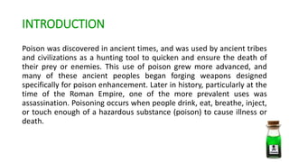 INTRODUCTION
Poison was discovered in ancient times, and was used by ancient tribes
and civilizations as a hunting tool to quicken and ensure the death of
their prey or enemies. This use of poison grew more advanced, and
many of these ancient peoples began forging weapons designed
specifically for poison enhancement. Later in history, particularly at the
time of the Roman Empire, one of the more prevalent uses was
assassination. Poisoning occurs when people drink, eat, breathe, inject,
or touch enough of a hazardous substance (poison) to cause illness or
death.
 