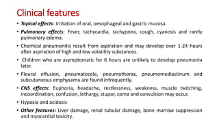 Clinical features
• Topical effects: Irritation of oral, oesophageal and gastric mucosa.
• Pulmonary effects: Fever, tachycardia, tachypnea, cough, cyanosis and rarely
pulmonary edema.
• Chemical pneumonitis result from aspiration and may develop over 1-24 hours
after aspiration of high and low volatility substances.
• Children who are asymptomatic for 6 hours are unlikely to develop pneumonia
later.
• Pleural effusion, pneumatocele, pneumothorax, pneumomediastinum and
subcutaneous emphysema are found infrequently.
• CNS effects: Euphoria, headache, restlessness, weakness, muscle twitching,
incoordination, confusion, lethargy, stupor, coma and convulsion may occur.
• Hypoxia and acidosis
• Other features: Liver damage, renal tubular damage, bone marrow suppression
and myocardial toxicity.
 