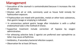 Management
• Evacuation of the stomach is contraindicated because it increases the risk
of aspiration.
• Dilution with oil or milk, commonly used as house hold remedy for
hydrocarbon exposure.
• If hydrocarbon are mixed with pesticides, metals or other toxic substances,
then gastric lavage or emptying is indicated.
• In unconscious patient gastric lavage after intubation is with a cuffed
endotracheal tube is the method of choice.
• Supportive treatment include correction of hypoxia by oxygen
administration.
• For wheezing selective beta 2 agonist are preferred over epinephrine as
latter may cause arrhythmias.
• Antibiotics, if secondary bacterial infection suspect.
• Observation for at least 24 hours.
 