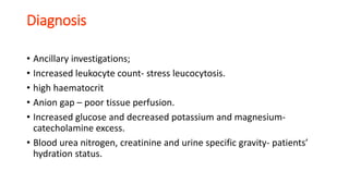 Diagnosis
• Ancillary investigations;
• Increased leukocyte count- stress leucocytosis.
• high haematocrit
• Anion gap – poor tissue perfusion.
• Increased glucose and decreased potassium and magnesium-
catecholamine excess.
• Blood urea nitrogen, creatinine and urine specific gravity- patients’
hydration status.
 