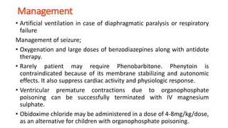 Management
• Artificial ventilation in case of diaphragmatic paralysis or respiratory
failure
Management of seizure;
• Oxygenation and large doses of benzodiazepines along with antidote
therapy.
• Rarely patient may require Phenobarbitone. Phenytoin is
contraindicated because of its membrane stabilizing and autonomic
effects. It also suppress cardiac activity and physiologic response.
• Ventricular premature contractions due to organophosphate
poisoning can be successfully terminated with IV magnesium
sulphate.
• Obidoxime chloride may be administered in a dose of 4-8mg/kg/dose,
as an alternative for children with organophosphate poisoning.
 