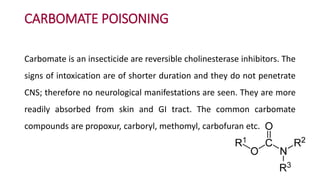CARBOMATE POISONING
Carbomate is an insecticide are reversible cholinesterase inhibitors. The
signs of intoxication are of shorter duration and they do not penetrate
CNS; therefore no neurological manifestations are seen. They are more
readily absorbed from skin and GI tract. The common carbomate
compounds are propoxur, carboryl, methomyl, carbofuran etc.
 