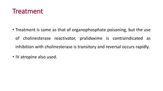 Treatment
• Treatment is same as that of organophosphate poisoning, but the use
of cholinesterase reactivator, pralidoxime is contraindicated as
inhibition with cholinesterase is transitory and reversal occurs rapidly.
• IV atropine also used.
 