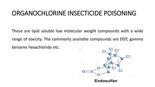 ORGANOCHLORINE INSECTICIDE POISONING
These are lipid soluble low molecular weight compounds with a wide
range of toxicity. The commonly available compounds are DDT, gamma
benzene hexachloride etc.
 