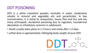 DDT POISONING
DDT is a white crystalline powder, insoluble in water, moderately
soluble in mineral and vegetable oils and parasiticidal. In low
concentration, it is lethal to mosquitoes, house flies and lice and too
many arthropods. Accidental poisoning due to ingestion, transdermal
absorption or inhalations common in adolescent.
• Death usually takes place in 1-2 hours and rarely after 1-2 days.
• Lethal dose is approximately 150mg/kg body weight of pure DDT.
 