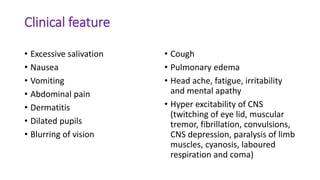Clinical feature
• Excessive salivation
• Nausea
• Vomiting
• Abdominal pain
• Dermatitis
• Dilated pupils
• Blurring of vision
• Cough
• Pulmonary edema
• Head ache, fatigue, irritability
and mental apathy
• Hyper excitability of CNS
(twitching of eye lid, muscular
tremor, fibrillation, convulsions,
CNS depression, paralysis of limb
muscles, cyanosis, laboured
respiration and coma)
 