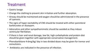 Treatment
• Gastric lavage
• Change the clothing to prevent skin irritation and further absorption.
• Airway should be maintained and oxygen should be administered in the presence
of cyanosis.
• The signs of hyper excitability of CNS should be treated with either parenteral
barbiturates or diazepam.
• Adrenaline and other sympathomimetic should be avoided as they induce
ventricular fibrillation.
• If there is liver and renal damage, low fat, high carbohydrate and protein diet
should be given together with appropriate conservative management.
• Phenobarbitone 4-6mg/kg/ day in two divided doses may be given for tremor and
convulsions.
• Antibiotics are indicated in the presence of infection.
 