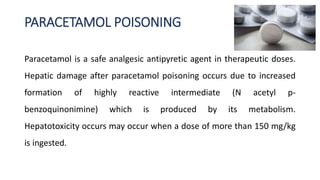 PARACETAMOL POISONING
Paracetamol is a safe analgesic antipyretic agent in therapeutic doses.
Hepatic damage after paracetamol poisoning occurs due to increased
formation of highly reactive intermediate (N acetyl p-
benzoquinonimine) which is produced by its metabolism.
Hepatotoxicity occurs may occur when a dose of more than 150 mg/kg
is ingested.
 