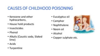 CAUSES OF CHILDHOOD POISONING
• Kerosene and other
hydrocarbons.
• House hold products
• Insecticides
• Phenol
• Alkalis (Caustic soda, Slaked
lime)
• Acids
• Turpentine
• Eucalyptus oil
• Camphor
• Naphthalene
• Neem oil
• Alcohol
• Copper sulphate etc.
 