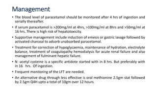Management
• The blood level of paracetamol should be monitored after 4 hrs of ingestion and
serially thereafter.
• If serum paracetamol is >200mg/ml at 4hrs, >100mg/ml at 8hrs and >50mg/ml at
16 hrs. There is high risk of hepatotoxicity.
• Supportive management include induction of emesis or gastric lavage followed by
activated charcoal to adsorb unabsorbed paracetamol.
• Treatment for correction of hypoglycaemia, maintenance of hydration, electrolyte
balance, treatment of coagulopathy hemodialysis for acute renal failure and also
management of fulminant hepatic failure.
• N -acetyl cysteine is a specific antidote started with in 8 hrs. But preferably with
in 16 hrs. Of ingestion.
• Frequent monitoring of the LFT are needed.
• An alternative drug through less effective is oral methionine 2.5gm stat followed
by 2.5gm Q4H upto a total of 10gm over 12 hours.
 