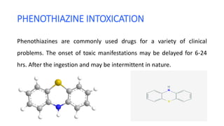 PHENOTHIAZINE INTOXICATION
Phenothiazines are commonly used drugs for a variety of clinical
problems. The onset of toxic manifestations may be delayed for 6-24
hrs. After the ingestion and may be intermittent in nature.
 