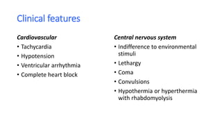 Clinical features
Cardiovascular
• Tachycardia
• Hypotension
• Ventricular arrhythmia
• Complete heart block
Central nervous system
• Indifference to environmental
stimuli
• Lethargy
• Coma
• Convulsions
• Hypothermia or hyperthermia
with rhabdomyolysis
 