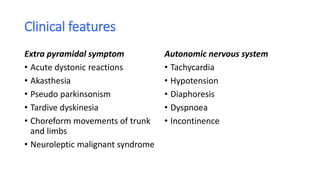 Clinical features
Extra pyramidal symptom
• Acute dystonic reactions
• Akasthesia
• Pseudo parkinsonism
• Tardive dyskinesia
• Choreform movements of trunk
and limbs
• Neuroleptic malignant syndrome
Autonomic nervous system
• Tachycardia
• Hypotension
• Diaphoresis
• Dyspnoea
• Incontinence
 