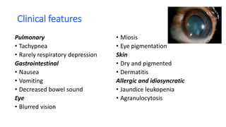 Clinical features
Pulmonary
• Tachypnea
• Rarely respiratory depression
Gastrointestinal
• Nausea
• Vomiting
• Decreased bowel sound
Eye
• Blurred vision
• Miosis
• Eye pigmentation
Skin
• Dry and pigmented
• Dermatitis
Allergic and idiosyncratic
• Jaundice leukopenia
• Agranulocytosis
 
