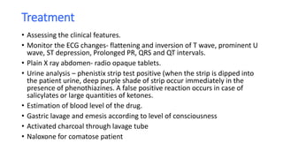 Treatment
• Assessing the clinical features.
• Monitor the ECG changes- flattening and inversion of T wave, prominent U
wave, ST depression, Prolonged PR, QRS and QT intervals.
• Plain X ray abdomen- radio opaque tablets.
• Urine analysis – phenistix strip test positive (when the strip is dipped into
the patient urine, deep purple shade of strip occur immediately in the
presence of phenothiazines. A false positive reaction occurs in case of
salicylates or large quantities of ketones.
• Estimation of blood level of the drug.
• Gastric lavage and emesis according to level of consciousness
• Activated charcoal through lavage tube
• Naloxone for comatose patient
 