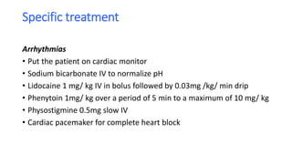 Specific treatment
Arrhythmias
• Put the patient on cardiac monitor
• Sodium bicarbonate IV to normalize pH
• Lidocaine 1 mg/ kg IV in bolus followed by 0.03mg /kg/ min drip
• Phenytoin 1mg/ kg over a period of 5 min to a maximum of 10 mg/ kg
• Physostigmine 0.5mg slow IV
• Cardiac pacemaker for complete heart block
 