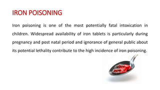 IRON POISONING
Iron poisoning is one of the most potentially fatal intoxication in
children. Widespread availability of iron tablets is particularly during
pregnancy and post natal period and ignorance of general public about
its potential lethality contribute to the high incidence of iron poisoning.
 