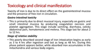 Toxicology and clinical manifestation
Toxicity of iron is due to its direct effect on the gastrointestinal mucosa
and the presence of free iron in circulation.
Gastro intestinal toxicity
• This is primarily due to direct mucosal injury, especially on gastric and
small intestinal mucosa by producing coagulation necrosis and
platelet aggregation. This stage include vomiting, diarrhoea, colicky
abdominal pain, hematemesis and melena. This stage last for about 2
to 12 hrs.
Stage of relative stability
• This poorly described second stage of iron intoxication begins as early
as 3 to 4 hrs after ingestion and last as long as 48 hrs. During this
phase patient appears better, while absorbed iron accumulates in the
mitochondria and various body organs.
 