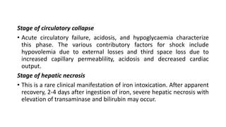 Stage of circulatory collapse
• Acute circulatory failure, acidosis, and hypoglycaemia characterize
this phase. The various contributory factors for shock include
hypovolemia due to external losses and third space loss due to
increased capillary permeablility, acidosis and decreased cardiac
output.
Stage of hepatic necrosis
• This is a rare clinical manifestation of iron intoxication. After apparent
recovery, 2-4 days after ingestion of iron, severe hepatic necrosis with
elevation of transaminase and bilirubin may occur.
 