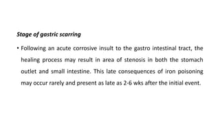 Stage of gastric scarring
• Following an acute corrosive insult to the gastro intestinal tract, the
healing process may result in area of stenosis in both the stomach
outlet and small intestine. This late consequences of iron poisoning
may occur rarely and present as late as 2-6 wks after the initial event.
 