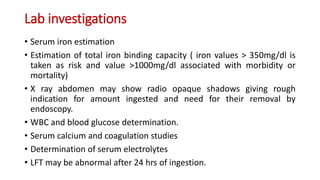 Lab investigations
• Serum iron estimation
• Estimation of total iron binding capacity ( iron values > 350mg/dl is
taken as risk and value >1000mg/dl associated with morbidity or
mortality)
• X ray abdomen may show radio opaque shadows giving rough
indication for amount ingested and need for their removal by
endoscopy.
• WBC and blood glucose determination.
• Serum calcium and coagulation studies
• Determination of serum electrolytes
• LFT may be abnormal after 24 hrs of ingestion.
 