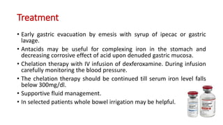Treatment
• Early gastric evacuation by emesis with syrup of ipecac or gastric
lavage.
• Antacids may be useful for complexing iron in the stomach and
decreasing corrosive effect of acid upon denuded gastric mucosa.
• Chelation therapy with IV infusion of dexferoxamine. During infusion
carefully monitoring the blood pressure.
• The chelation therapy should be continued till serum iron level falls
below 300mg/dl.
• Supportive fluid management.
• In selected patients whole bowel irrigation may be helpful.
 