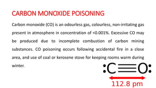 CARBON MONOXIDE POISONING
Carbon monoxide (CO) is an odourless gas, colourless, non-irritating gas
present in atmosphere in concentration of <0.001%. Excessive CO may
be produced due to incomplete combustion of carbon mining
substances. CO poisoning occurs following accidental fire in a close
area, and use of coal or kerosene stove for keeping rooms warm during
winter.
 