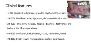 Clinical features
• <10%: Impaired judgement, retarded psychomotor activity.
• 10-20%: Mild head ache, dyspnoea, decreased visual acuity.
• 20-40%: Irritability, nausea, fatigue, dizziness, tachypnea and
tachycardia, blurring of vision.
• 40-60%: Confusion, hallucination, ataxia, convulsion, coma.
• 70-80%: Death results from cardiorespiratory depression.
 