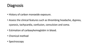 Diagnosis
• History of carbon monoxide exposure.
• Assess the clinical features such as thrombing headache, dypnea,
cyanosis, tachycardia, confusion, convulsion and coma.
• Estimation of carboxyhemoglobin in blood.
• Chemical method
• Spectroscopy
 