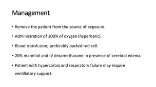 Management
• Remove the patient from the source of exposure.
• Administration of 100% of oxygen (hyperbaric).
• Blood transfusion; preferably packed red cell.
• 20% mannitol and IV dexamethasone in presence of cerebral edema.
• Patient with hypercarbia and respiratory failure may require
ventillatory support.
 