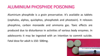 ALUMINIUM PHOSPHIDE POISONING
Aluminium phosphide is a grain preservative. It’s available as tablets
(cephalos, alphos, quickphos, phosphotek and phostoxin). It releases
phosphine, carbon monoxide and ammonia gas. Toxic effects are
produced due to disturbance in activities of various body enzymes. In
adolescents it may be ingested with an intention to commit suicide.
Fatal dose for adult is 150- 500mg.
 