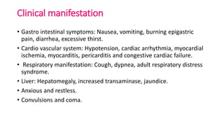 Clinical manifestation
• Gastro intestinal symptoms: Nausea, vomiting, burning epigastric
pain, diarrhea, excessive thirst.
• Cardio vascular system: Hypotension, cardiac arrhythmia, myocardial
ischemia, myocarditis, pericarditis and congestive cardiac failure.
• Respiratory manifestation: Cough, dypnea, adult respiratory distress
syndrome.
• Liver: Hepatomegaly, increased transaminase, jaundice.
• Anxious and restless.
• Convulsions and coma.
 