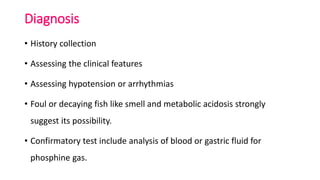 Diagnosis
• History collection
• Assessing the clinical features
• Assessing hypotension or arrhythmias
• Foul or decaying fish like smell and metabolic acidosis strongly
suggest its possibility.
• Confirmatory test include analysis of blood or gastric fluid for
phosphine gas.
 