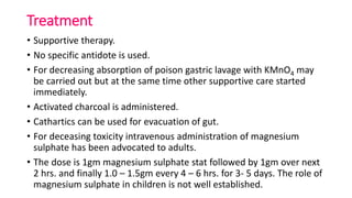 Treatment
• Supportive therapy.
• No specific antidote is used.
• For decreasing absorption of poison gastric lavage with KMnO4 may
be carried out but at the same time other supportive care started
immediately.
• Activated charcoal is administered.
• Cathartics can be used for evacuation of gut.
• For deceasing toxicity intravenous administration of magnesium
sulphate has been advocated to adults.
• The dose is 1gm magnesium sulphate stat followed by 1gm over next
2 hrs. and finally 1.0 – 1.5gm every 4 – 6 hrs. for 3- 5 days. The role of
magnesium sulphate in children is not well established.
 