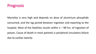 Prognosis
Mortality is very high and depends on dose of aluminium phosphide
consumed, and the lag period between ingestion and reporting to the
hospital. Most of the fatalities results within 1 – 90 hrs. of ingestion of
poison. Cause of death in most patients is peripheral circulatory failure
due to cardiac toxicity.
 
