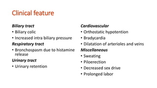 Clinical feature
Biliary tract
• Biliary colic
• Increased intra biliary pressure
Respiratory tract
• Bronchospasm due to histamine
release
Urinary tract
• Urinary retention
Cardiovascular
• Orthostatic hypotention
• Bradycardia
• Dilatation of arterioles and veins
Miscellaneous
• Sweating
• Piloerection
• Decreased sex drive
• Prolonged labor
 