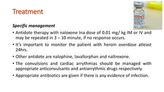 Treatment
Specific management
• Antidote therapy with naloxone Ina dose of 0.01 mg/ kg IM or IV and
may be repeated in 3 – 10 minute, if no response occurs.
• It’s important to monitor the patient with heroin overdose atleast
24hrs.
• Other antidote are nalophine, lavallorphan and naltrexone.
• The convulsions and cardiac arrythmias should be managed with
appropriate anticonvulsants and antiarrythmic drugs respectively.
• Appropriate antibiotics are given if there is any evidence of infection.
 