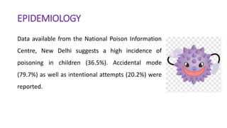 EPIDEMIOLOGY
Data available from the National Poison Information
Centre, New Delhi suggests a high incidence of
poisoning in children (36.5%). Accidental mode
(79.7%) as well as intentional attempts (20.2%) were
reported.
 