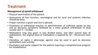 Treatment
Management of opioid withdrawal
• Physical examination of the patient.
• Assessment of liver function, neurological and for local and systemic infection
should be done.
• Proper nutrition is given and rest is advised.
• Treatment of withdrawal requires re administration of sufficient opiate on day
one to decrease symptoms followed by a more gradual withdrawal of drug
usually over 5 – 10 days.
• Methadone 1mg also given in two divided doses, and after several days of
stabilization, the original dose of methadone is tapered by 10 – 20 percent each
day.
• Clonidine, an alpha 2 adrenergic agonist may be used in part to decrease
sympathetic over activity.
• Psychiatric and social support for the patient requiring a comprehensive program
for rehabilitation.
 