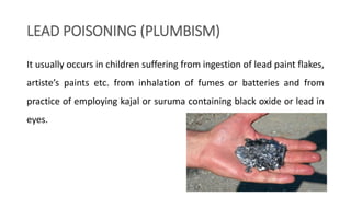 LEAD POISONING (PLUMBISM)
It usually occurs in children suffering from ingestion of lead paint flakes,
artiste’s paints etc. from inhalation of fumes or batteries and from
practice of employing kajal or suruma containing black oxide or lead in
eyes.
 