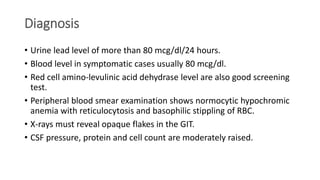Diagnosis
• Urine lead level of more than 80 mcg/dl/24 hours.
• Blood level in symptomatic cases usually 80 mcg/dl.
• Red cell amino-levulinic acid dehydrase level are also good screening
test.
• Peripheral blood smear examination shows normocytic hypochromic
anemia with reticulocytosis and basophilic stippling of RBC.
• X-rays must reveal opaque flakes in the GIT.
• CSF pressure, protein and cell count are moderately raised.
 