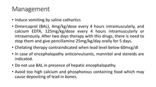 Management
• Induce vomiting by saline cathartics
• Dimercaprol (BAL), 4mg/kg/dose every 4 hours intramuscularly, and
calcium EDTA, 125mg/kg/dose every 4 hours intramuscularly or
intravenously. After two days therapy with this drugs, there is need to
stop them and give pencillamine 25mg/kg/day orally for 5 days.
• Chelating therapy contraindicated when lead level below 60mcg/dl
• In case of encephalopathy anticonvulsants, mannitol and steroids are
indicated.
• Do not use BAL in presence of hepatic encephalopathy.
• Avoid too high calcium and phosphorous containing food which may
cause depositing of lead in bones.
 