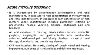 Acute mercury poisoning
• It is characterized by predominantly gastrointestinal and renal
manifestations. In exposure to high concentration of mercury vapor,
and renal manifestations. In exposure to high concentration of high
mercury vapor, manifestation includes pulmonary irritation or
pneumonitis, nausea, vomiting, diarrhea, abdominal pain and
headache.
• An oral exposure to mercury, manifestations include stomatitis,
gingivitis, esophagitis, and gastroenteritis with considerable
salivation. Abdominal pain and bloody diarrhea. In case of renal
damage, albuminuria, and uremia may develop.
• CNS manifestations like ataxia, slurring of speech, visual and hearing
impartment, numbness of hand and feet and delirium may occur.
 