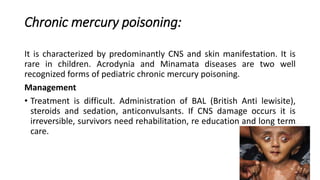 Chronic mercury poisoning:
It is characterized by predominantly CNS and skin manifestation. It is
rare in children. Acrodynia and Minamata diseases are two well
recognized forms of pediatric chronic mercury poisoning.
Management
• Treatment is difficult. Administration of BAL (British Anti lewisite),
steroids and sedation, anticonvulsants. If CNS damage occurs it is
irreversible, survivors need rehabilitation, re education and long term
care.
 