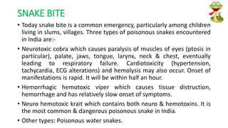SNAKE BITE
• Today snake bite is a common emergency, particularly among children
living in slums, villages. Three types of poisonous snakes encountered
in India are:-
• Neurotoxic cobra which causes paralysis of muscles of eyes (ptosis in
particular), palate, jaws, tongue, larynx, neck & chest, eventually
leading to respiratory failure. Cardiotoxicity (hypertension,
tachycardia, ECG alterations) and hemolysis may also occur. Onset of
manifestations is rapid. It will be within half an hour.
• Hemorrhagic hemotoxic viper which causes tissue distruction,
hemorrhage and has relatively slow onset of symptoms.
• Neuro hemotoxic krait which contains both neuro & hemotoxins. It is
the most common & dangerous poisonous snake in India.
• Other types: Poisonous water snakes.
 