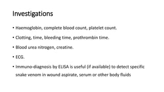 Investigations
• Haemoglobin, complete blood count, platelet count.
• Clotting, time, bleeding time, prothrombin time.
• Blood urea nitrogen, creatine.
• ECG.
• Immuno-diagnosis by ELISA is useful (if available) to detect specific
snake venom in wound aspirate, serum or other body fluids
 